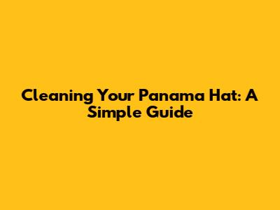 Cleaning Your Panama Hat: A Simple Guide