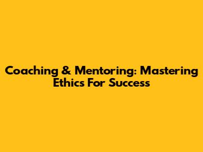 Coaching & Mentoring: Mastering Ethics For Success
