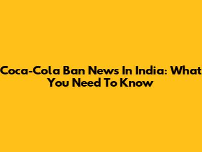 Coca-Cola Ban News In India: What You Need To Know