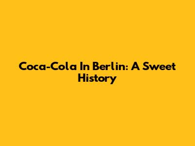 Coca-Cola In Berlin: A Sweet History