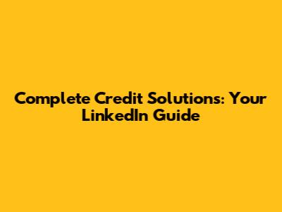 Complete Credit Solutions: Your LinkedIn Guide