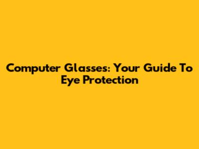 Computer Glasses: Your Guide To Eye Protection