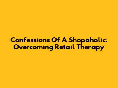 Confessions Of A Shopaholic: Overcoming Retail Therapy