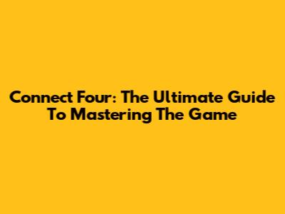 Connect Four: The Ultimate Guide To Mastering The Game