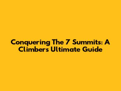 Conquering The 7 Summits: A Climber's Ultimate Guide