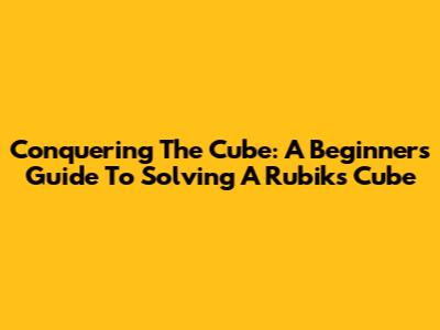 Conquering The Cube: A Beginner's Guide To Solving A Rubik's Cube