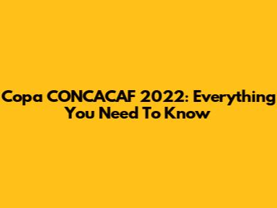 Copa CONCACAF 2022: Everything You Need To Know