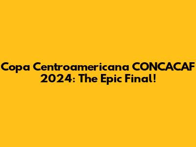 Copa Centroamericana CONCACAF 2024: The Epic Final!