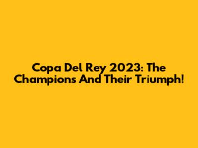 Copa Del Rey 2023: The Champions And Their Triumph!