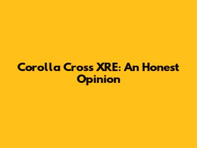 Corolla Cross XRE: An Honest Opinion