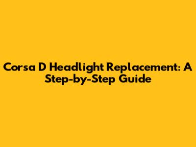 Corsa D Headlight Replacement: A Step-by-Step Guide