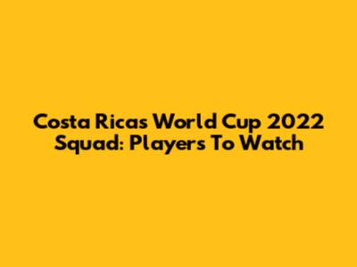 Costa Rica's World Cup 2022 Squad: Players To Watch
