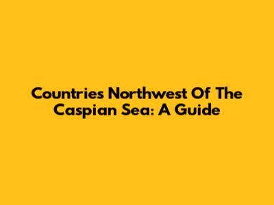 Countries Northwest Of The Caspian Sea: A Guide