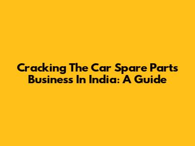 Cracking The Car Spare Parts Business In India: A Guide