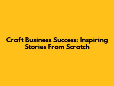Craft Business Success: Inspiring Stories From Scratch