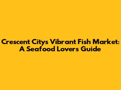 Crescent City's Vibrant Fish Market: A Seafood Lover's Guide