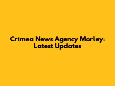 Crimea News Agency Morley: Latest Updates