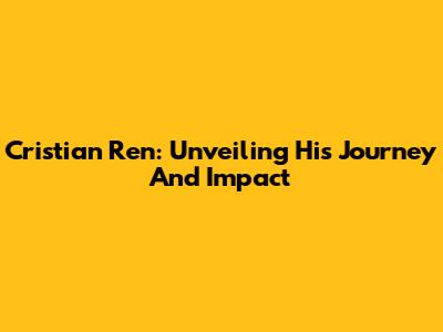 Cristian Ren: Unveiling His Journey And Impact