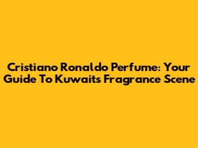 Cristiano Ronaldo Perfume: Your Guide To Kuwait's Fragrance Scene