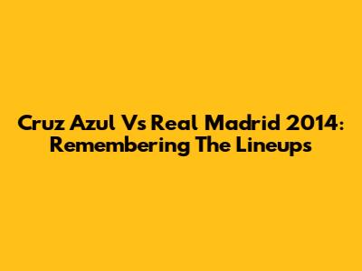 Cruz Azul Vs Real Madrid 2014: Remembering The Lineups