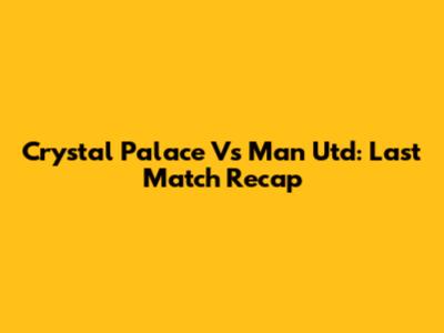 Crystal Palace Vs Man Utd: Last Match Recap