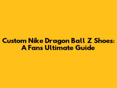 Custom Nike Dragon Ball Z Shoes: A Fan's Ultimate Guide