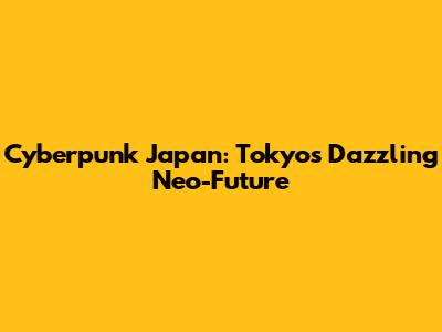 Cyberpunk Japan: Tokyo's Dazzling Neo-Future