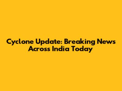 Cyclone Update: Breaking News Across India Today
