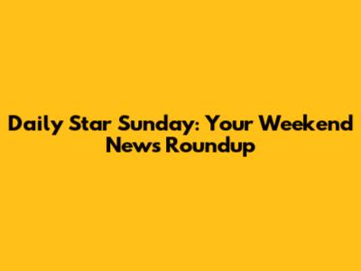 Daily Star Sunday: Your Weekend News Roundup