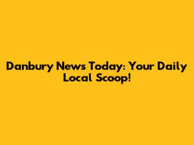 Danbury News Today: Your Daily Local Scoop!