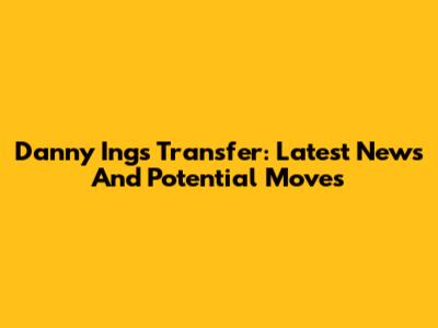 Danny Ings Transfer: Latest News And Potential Moves
