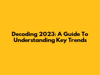 Decoding 2023: A Guide To Understanding Key Trends