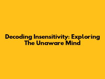Decoding Insensitivity: Exploring The Unaware Mind