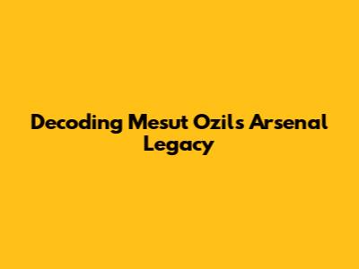 Decoding Mesut Ozil's Arsenal Legacy