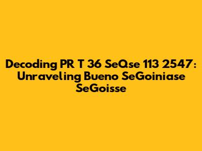 Decoding PR T 36 SeQse 113 2547: Unraveling Bueno SeGoiniase SeGoisse