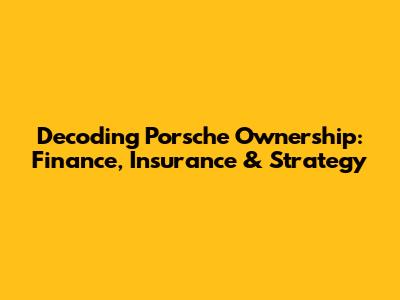 Decoding Porsche Ownership: Finance, Insurance & Strategy