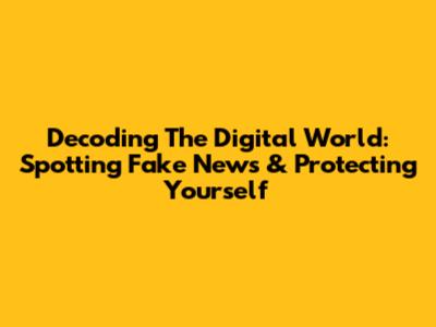 Decoding The Digital World: Spotting Fake News & Protecting Yourself