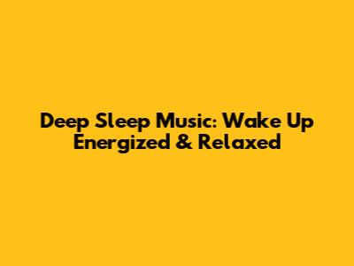 Deep Sleep Music: Wake Up Energized & Relaxed