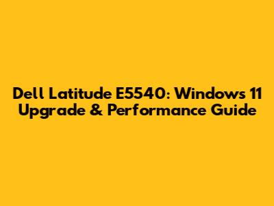 Dell Latitude E5540: Windows 11 Upgrade & Performance Guide