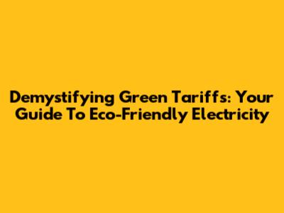 Demystifying Green Tariffs: Your Guide To Eco-Friendly Electricity