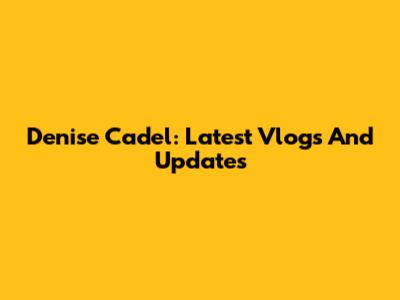 Denise Cadel: Latest Vlogs And Updates