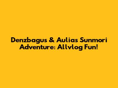 Denzbagus & Aulia's Sunmori Adventure: Allvlog Fun!
