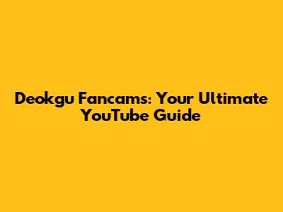 Deokgu Fancams: Your Ultimate YouTube Guide
