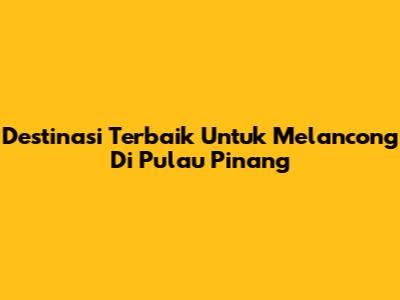 Destinasi Terbaik Untuk Melancong Di Pulau Pinang