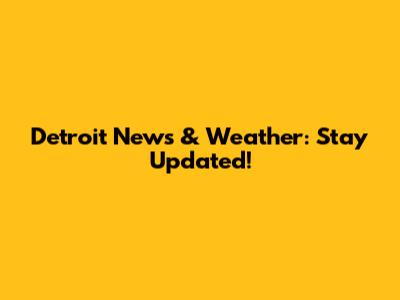 Detroit News & Weather: Stay Updated!