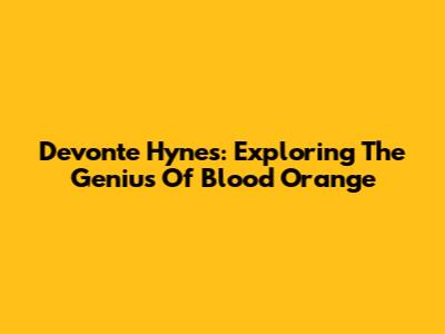 Devonte Hynes: Exploring The Genius Of Blood Orange