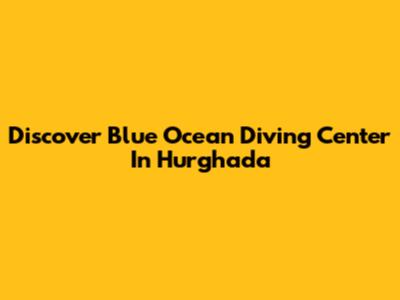 Discover Blue Ocean Diving Center In Hurghada