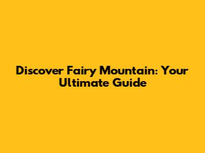 Discover Fairy Mountain: Your Ultimate Guide