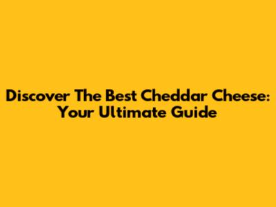 Discover The Best Cheddar Cheese: Your Ultimate Guide