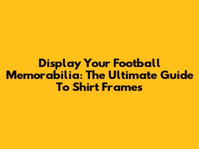 Display Your Football Memorabilia: The Ultimate Guide To Shirt Frames